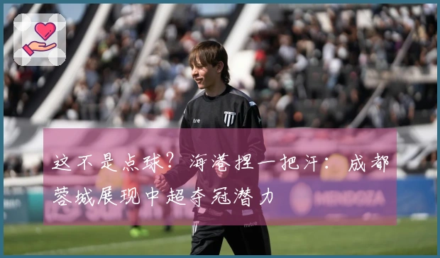 这不是点球？海港捏一把汗：成都蓉城展现中超夺冠潜力