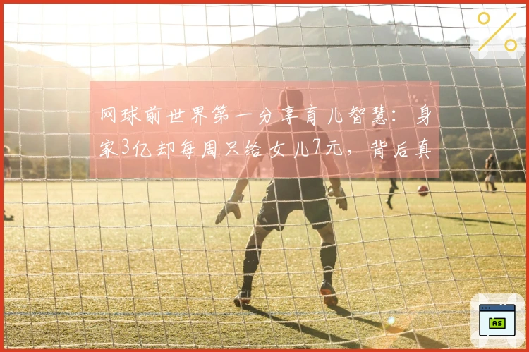 网球前世界第一分享育儿智慧：身家3亿却每周只给女儿7元，背后真相揭秘