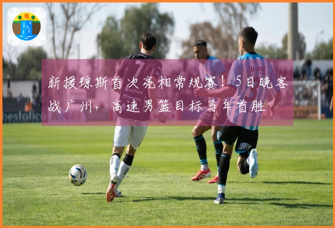 新援琼斯首次亮相常规赛！5日晚客战广州，高速男篮目标马年首胜