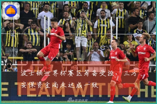 波士顿世界杯赛区筹备受挫，三方安保资金尚未达成一致