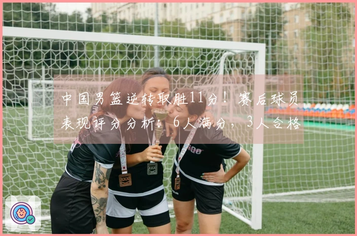 中国男篮逆转取胜11分！赛后球员表现评分分析：6人满分，3人合格，2人不及格