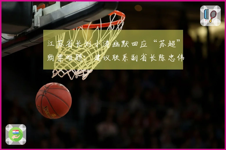 江苏省长刘小涛幽默回应“苏超”购票难题：建议联系副省长陈忠伟