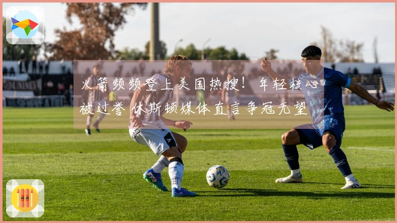 火箭频频登上美国热搜！年轻核心被过誉 休斯顿媒体直言争冠无望 勇士调侃