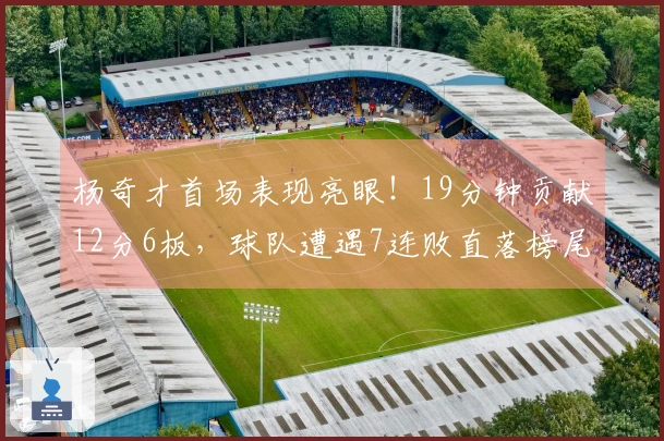 杨奇才首场表现亮眼！19分钟贡献12分6板，球队遭遇7连败直落榜尾