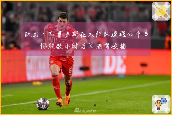 狄龙·布鲁克斯在太阳队遭遇公牛队惨败数小时后因酒驾被捕