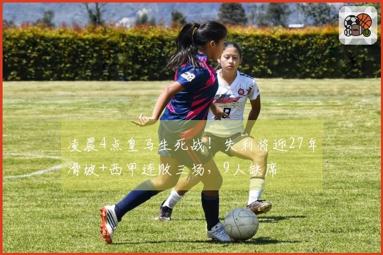 凌晨4点皇马生死战！失利将迎27年滑坡+西甲连败三场，9人缺席