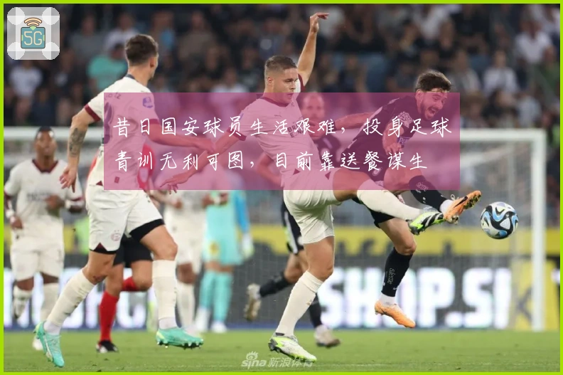 昔日国安球员生活艰难，投身足球青训无利可图，目前靠送餐谋生