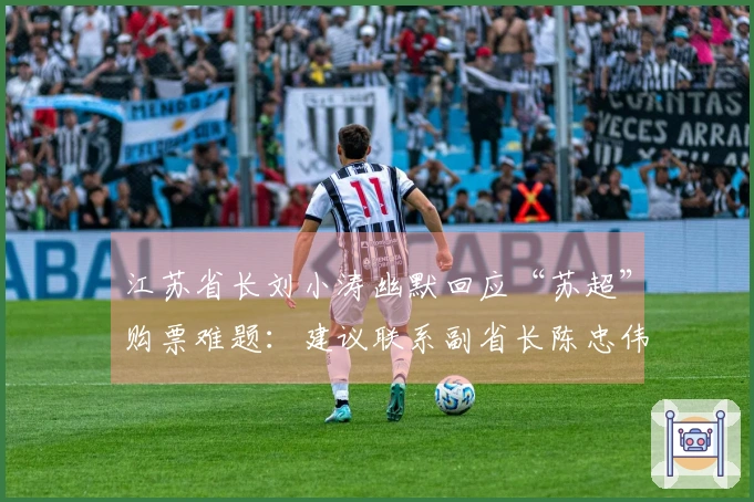 江苏省长刘小涛幽默回应“苏超”购票难题：建议联系副省长陈忠伟
