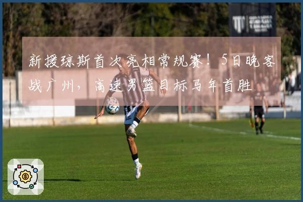 新援琼斯首次亮相常规赛！5日晚客战广州，高速男篮目标马年首胜