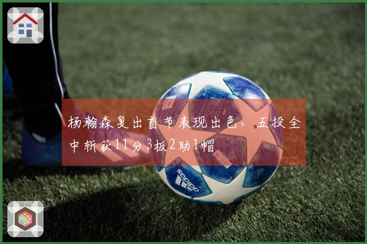 杨瀚森复出首节表现出色,五投全中斩获11分3板2助1帽